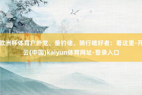 欧洲杯体育户外党、垂钓佬、骑行嗜好者：看这里-开云(中国)kaiyun体育网址-登录入口