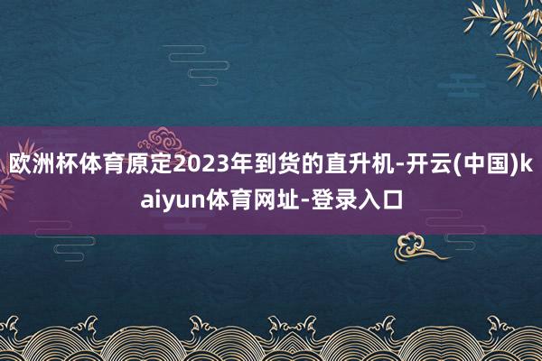 欧洲杯体育原定2023年到货的直升机-开云(中国)kaiyun体育网址-登录入口