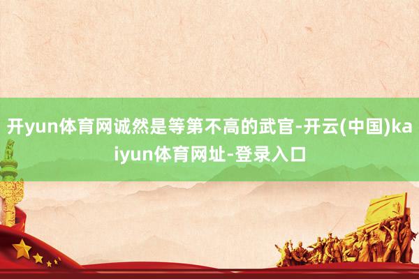 开yun体育网诚然是等第不高的武官-开云(中国)kaiyun体育网址-登录入口