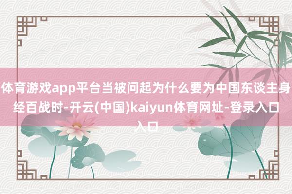 体育游戏app平台当被问起为什么要为中国东谈主身经百战时-开云(中国)kaiyun体育网址-登录入口