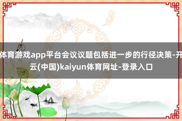 体育游戏app平台会议议题包括进一步的行径决策-开云(中国)kaiyun体育网址-登录入口