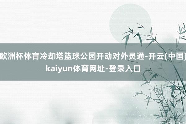 欧洲杯体育冷却塔篮球公园开动对外灵通-开云(中国)kaiyun体育网址-登录入口