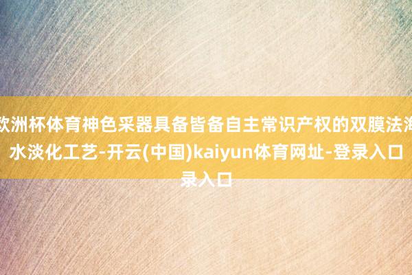 欧洲杯体育神色采器具备皆备自主常识产权的双膜法海水淡化工艺-开云(中国)kaiyun体育网址-登录入口
