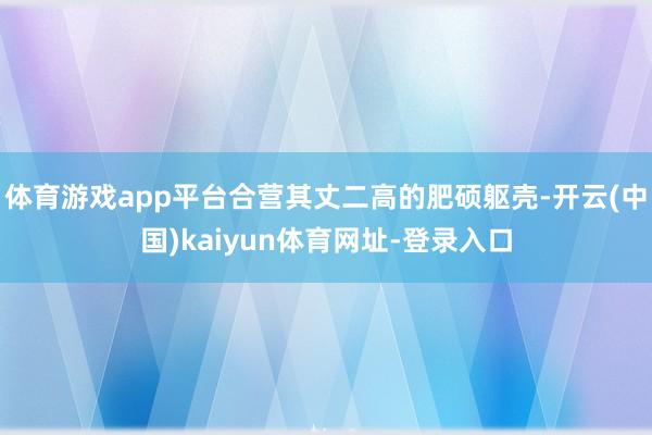 体育游戏app平台合营其丈二高的肥硕躯壳-开云(中国)kaiyun体育网址-登录入口