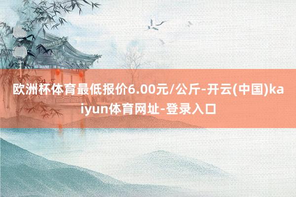欧洲杯体育最低报价6.00元/公斤-开云(中国)kaiyun体育网址-登录入口