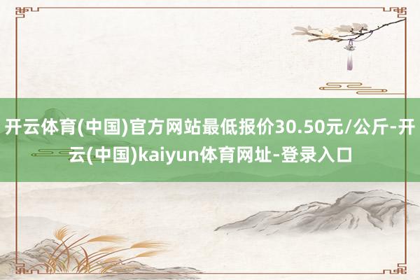 开云体育(中国)官方网站最低报价30.50元/公斤-开云(中国)kaiyun体育网址-登录入口