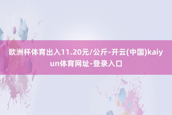 欧洲杯体育出入11.20元/公斤-开云(中国)kaiyun体育网址-登录入口