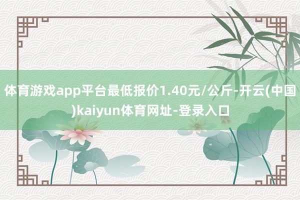 体育游戏app平台最低报价1.40元/公斤-开云(中国)kaiyun体育网址-登录入口