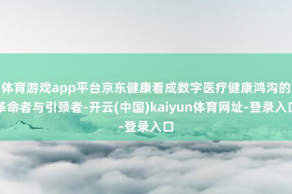 体育游戏app平台京东健康看成数字医疗健康鸿沟的革命者与引颈者-开云(中国)kaiyun体育网址-登录入口