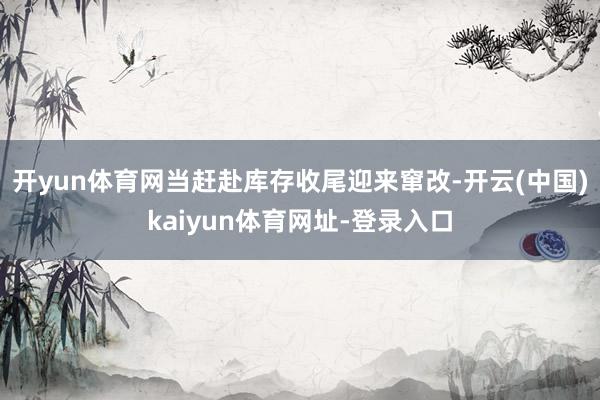 开yun体育网当赶赴库存收尾迎来窜改-开云(中国)kaiyun体育网址-登录入口