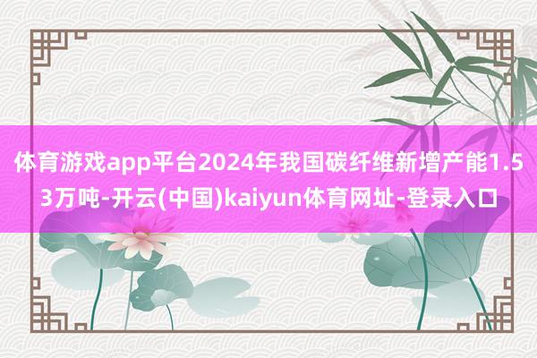 体育游戏app平台2024年我国碳纤维新增产能1.53万吨-开云(中国)kaiyun体育网址-登录入口