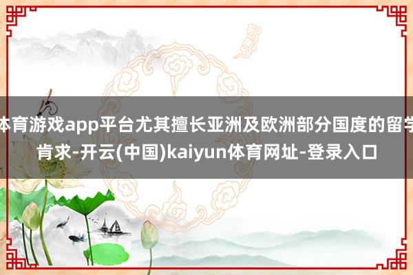 体育游戏app平台尤其擅长亚洲及欧洲部分国度的留学肯求-开云(中国)kaiyun体育网址-登录入口