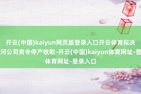 开云(中国)kaiyun网页版登录入口开云体育拟决定对六河公司责令停产收歇-开云(中国)kaiyun体育网址-登录入口