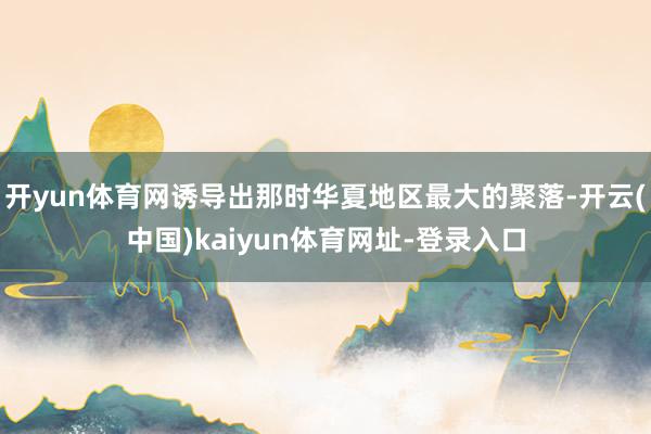 开yun体育网诱导出那时华夏地区最大的聚落-开云(中国)kaiyun体育网址-登录入口