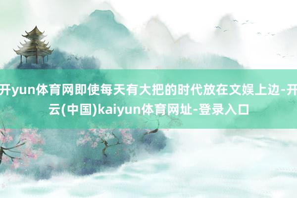 开yun体育网即使每天有大把的时代放在文娱上边-开云(中国)kaiyun体育网址-登录入口