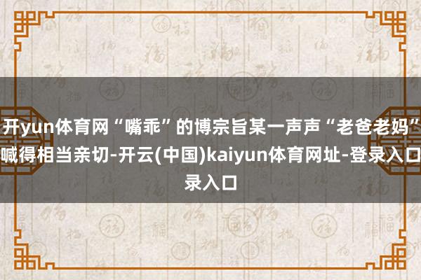 开yun体育网“嘴乖”的博宗旨某一声声“老爸老妈”喊得相当亲切-开云(中国)kaiyun体育网址-登录入口