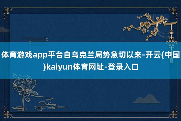 体育游戏app平台自乌克兰局势急切以来-开云(中国)kaiyun体育网址-登录入口