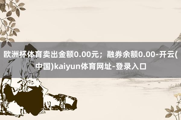 欧洲杯体育卖出金额0.00元；融券余额0.00-开云(中国)kaiyun体育网址-登录入口