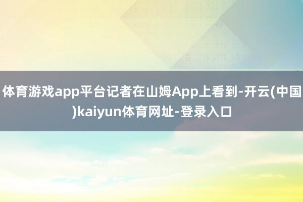 体育游戏app平台记者在山姆App上看到-开云(中国)kaiyun体育网址-登录入口