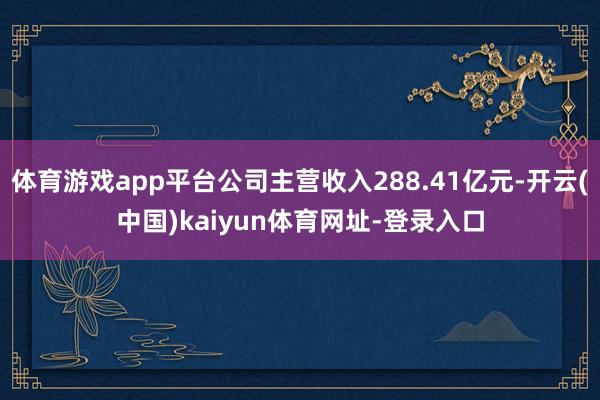 体育游戏app平台公司主营收入288.41亿元-开云(中国)kaiyun体育网址-登录入口