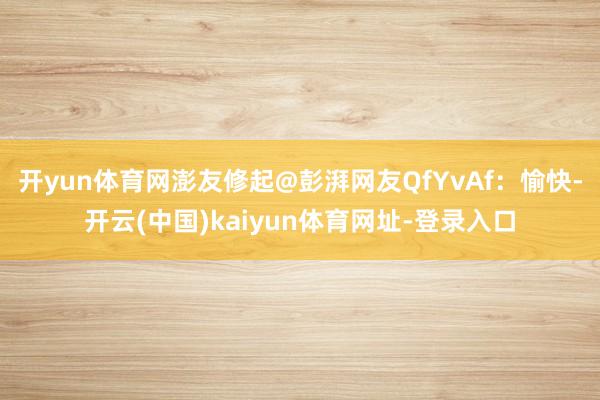 开yun体育网澎友修起@彭湃网友QfYvAf：愉快-开云(中国)kaiyun体育网址-登录入口