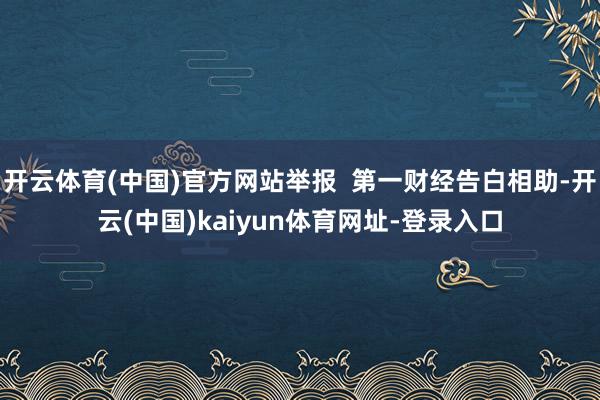 开云体育(中国)官方网站举报 第一财经告白相助-开云(中国)kaiyun体育网址-登录入口