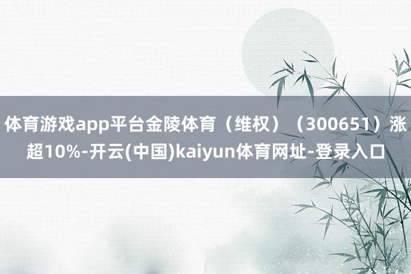 体育游戏app平台金陵体育（维权）（300651）涨超10%-开云(中国)kaiyun体育网址-登录入口