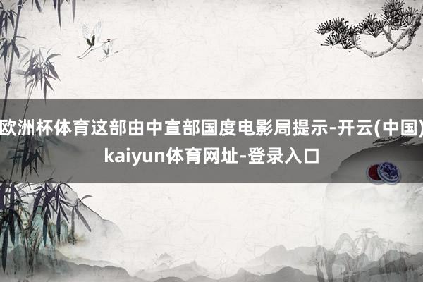 欧洲杯体育这部由中宣部国度电影局提示-开云(中国)kaiyun体育网址-登录入口