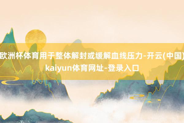 欧洲杯体育用于整体解封或缓解血线压力-开云(中国)kaiyun体育网址-登录入口