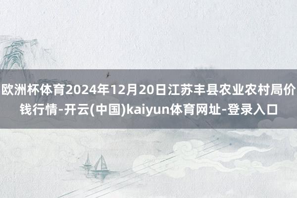 欧洲杯体育2024年12月20日江苏丰县农业农村局价钱行情-开云(中国)kaiyun体育网址-登录入口