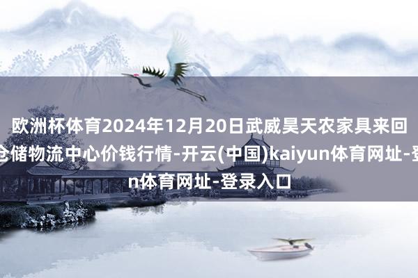 欧洲杯体育2024年12月20日武威昊天农家具来回市集暨仓储物流中心价钱行情-开云(中国)kaiyun体育网址-登录入口