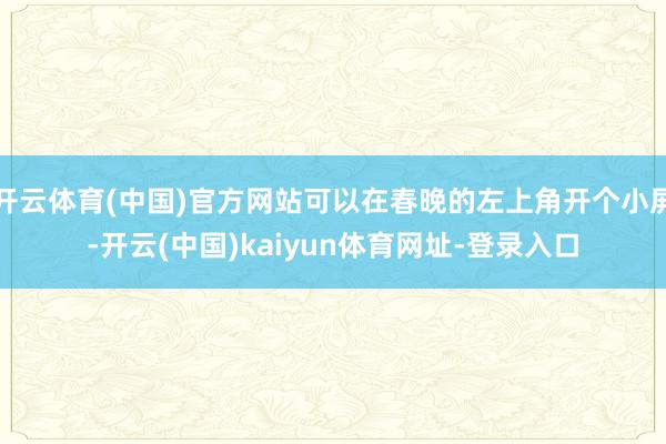 开云体育(中国)官方网站可以在春晚的左上角开个小屏-开云(中国)kaiyun体育网址-登录入口