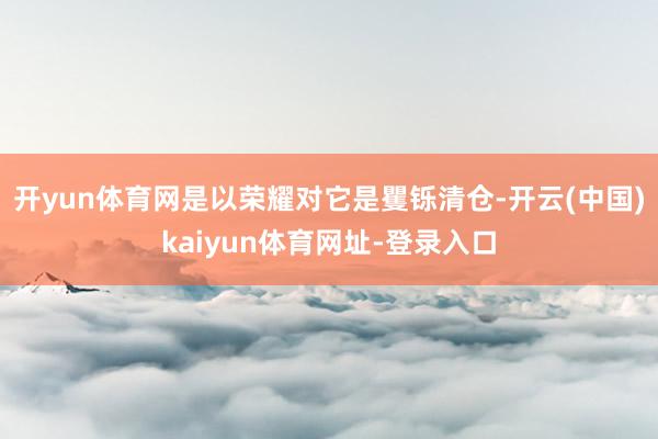 开yun体育网是以荣耀对它是矍铄清仓-开云(中国)kaiyun体育网址-登录入口