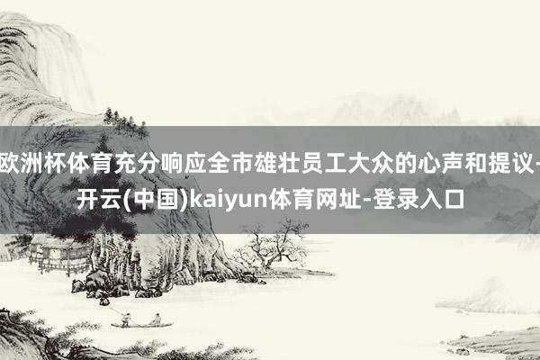 欧洲杯体育充分响应全市雄壮员工大众的心声和提议-开云(中国)kaiyun体育网址-登录入口