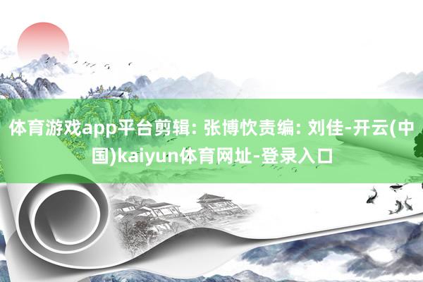 体育游戏app平台剪辑: 张博忺责编: 刘佳-开云(中国)kaiyun体育网址-登录入口