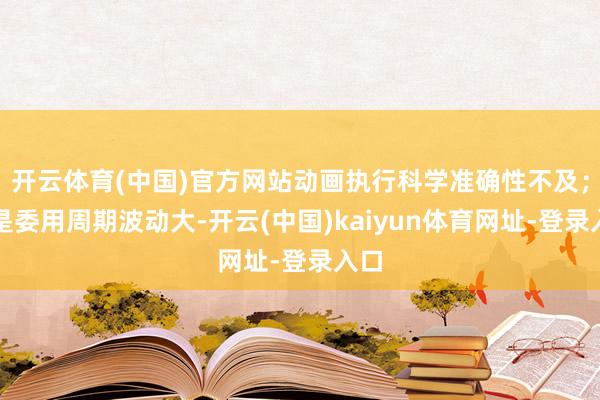 开云体育(中国)官方网站动画执行科学准确性不及；二是委用周期波动大-开云(中国)kaiyun体育网址-登录入口