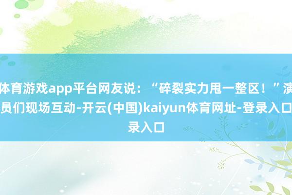 体育游戏app平台网友说:“碎裂实力甩一整区!”演员们现场互动-开云(中国)kaiyun体育网址-登录入口