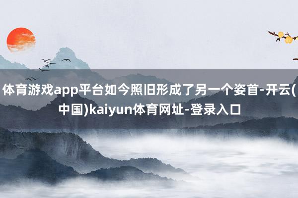 体育游戏app平台如今照旧形成了另一个姿首-开云(中国)kaiyun体育网址-登录入口