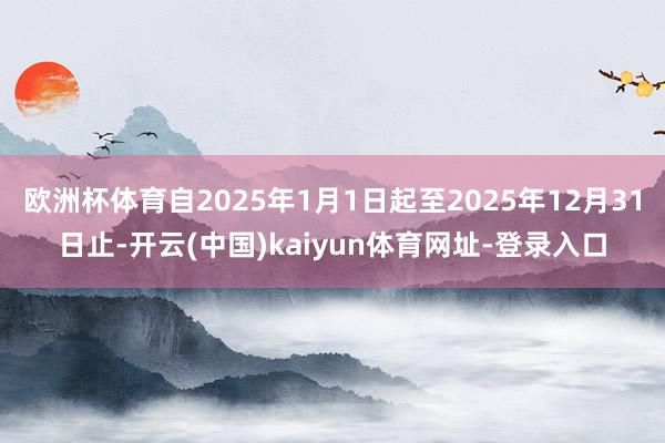 欧洲杯体育自2025年1月1日起至2025年12月31日止-开云(中国)kaiyun体育网址-登录入口