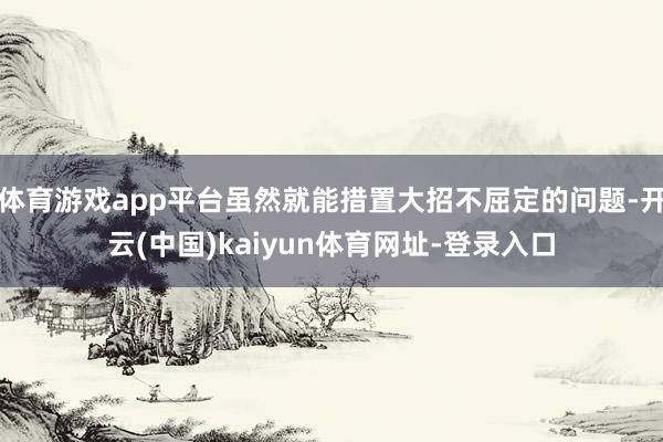体育游戏app平台虽然就能措置大招不屈定的问题-开云(中国)kaiyun体育网址-登录入口