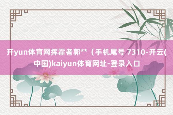 开yun体育网挥霍者郭**(手机尾号 7310-开云(中国)kaiyun体育网址-登录入口