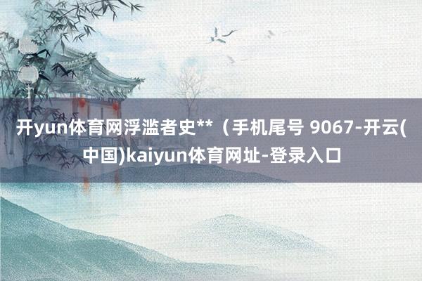开yun体育网浮滥者史**（手机尾号 9067-开云(中国)kaiyun体育网址-登录入口
