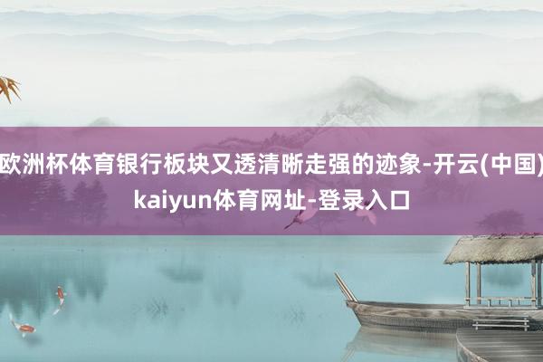 欧洲杯体育银行板块又透清晰走强的迹象-开云(中国)kaiyun体育网址-登录入口