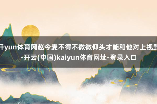 开yun体育网赵今麦不得不微微仰头才能和他对上视野-开云(中国)kaiyun体育网址-登录入口