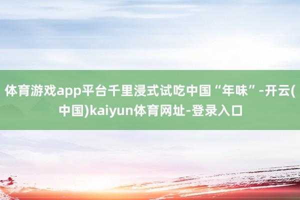 体育游戏app平台千里浸式试吃中国“年味”-开云(中国)kaiyun体育网址-登录入口
