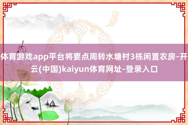 体育游戏app平台将要点周转水塘村3栋闲置农房-开云(中国)kaiyun体育网址-登录入口