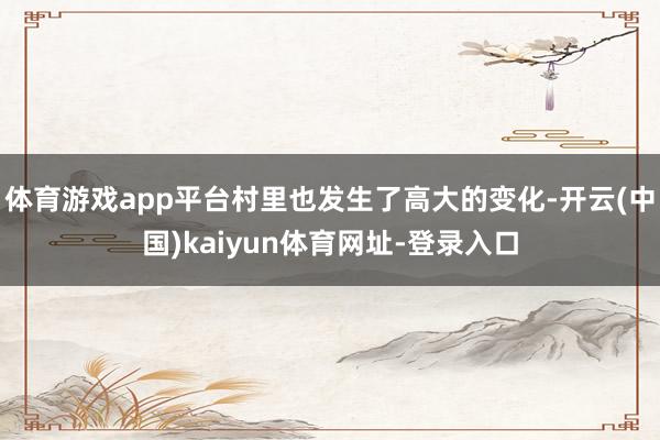 体育游戏app平台村里也发生了高大的变化-开云(中国)kaiyun体育网址-登录入口