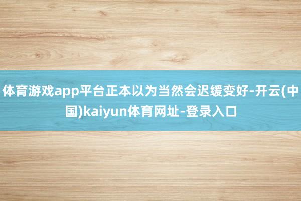 体育游戏app平台正本以为当然会迟缓变好-开云(中国)kaiyun体育网址-登录入口
