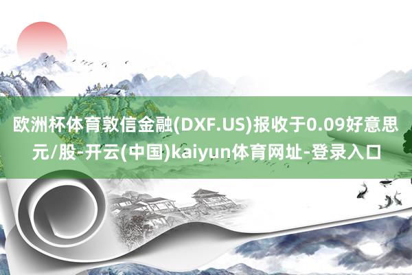 欧洲杯体育敦信金融(DXF.US)报收于0.09好意思元/股-开云(中国)kaiyun体育网址-登录入口