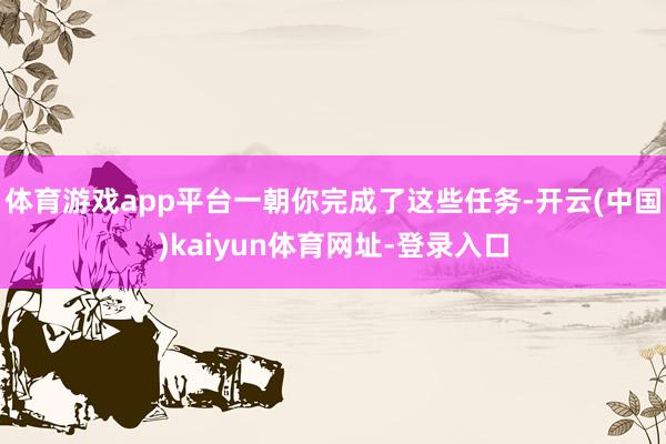 体育游戏app平台一朝你完成了这些任务-开云(中国)kaiyun体育网址-登录入口
